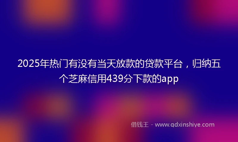 2025年热门有没有当天放款的贷款平台，归纳五个芝麻信用439分下款的app
