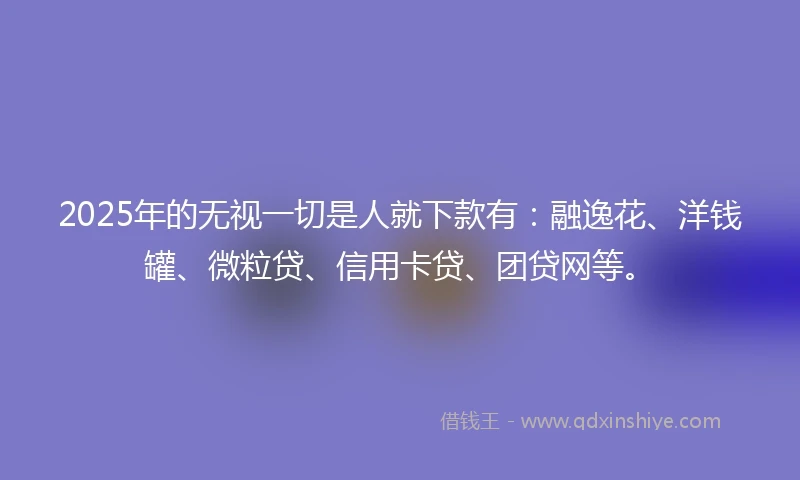 2025年的无视一切是人就下款有：融逸花、洋钱罐、微粒贷、信用卡贷、团贷网等。