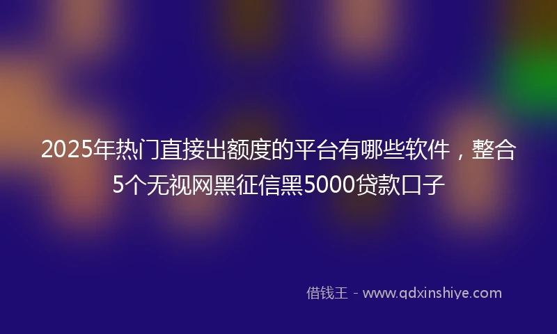 2025年热门直接出额度的平台有哪些软件，整合5个无视网黑征信黑5000贷款口子
