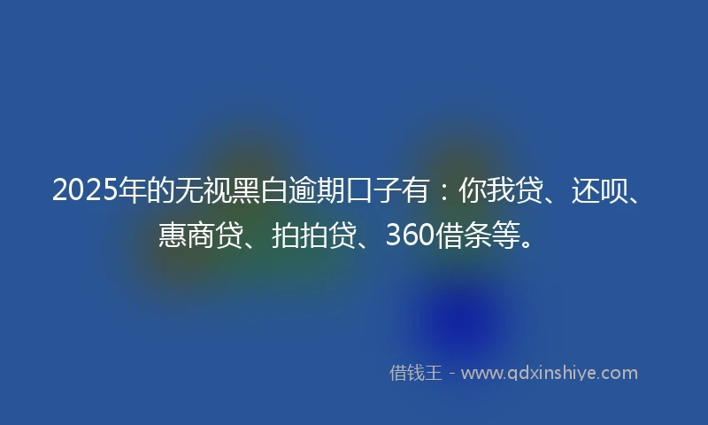 2025年的无视黑白逾期口子有：你我贷、还呗、惠商贷、拍拍贷、360借条等。