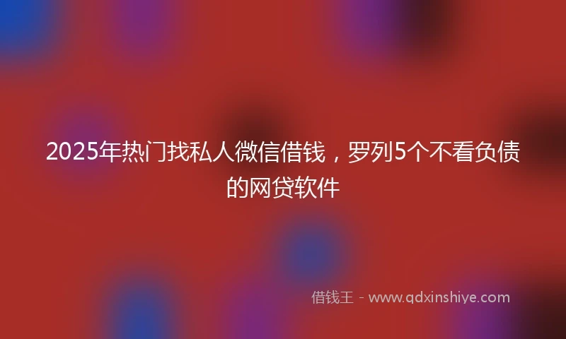 2025年热门找私人微信借钱，罗列5个不看负债的网贷软件