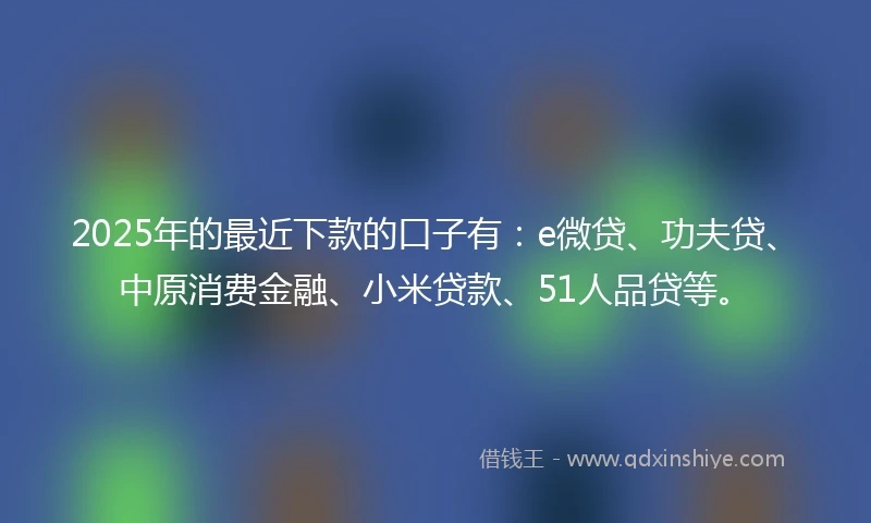 2025年的最近下款的口子有：e微贷、功夫贷、中原消费金融、小米贷款、51人品贷等。