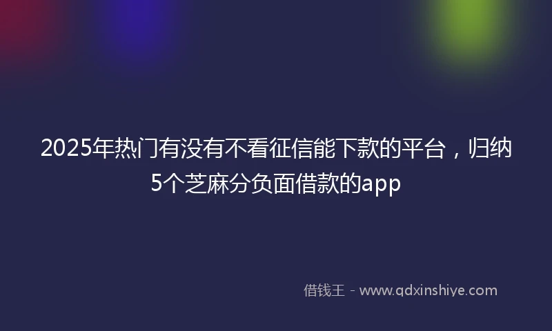 2025年热门有没有不看征信能下款的平台，归纳5个芝麻分负面借款的app