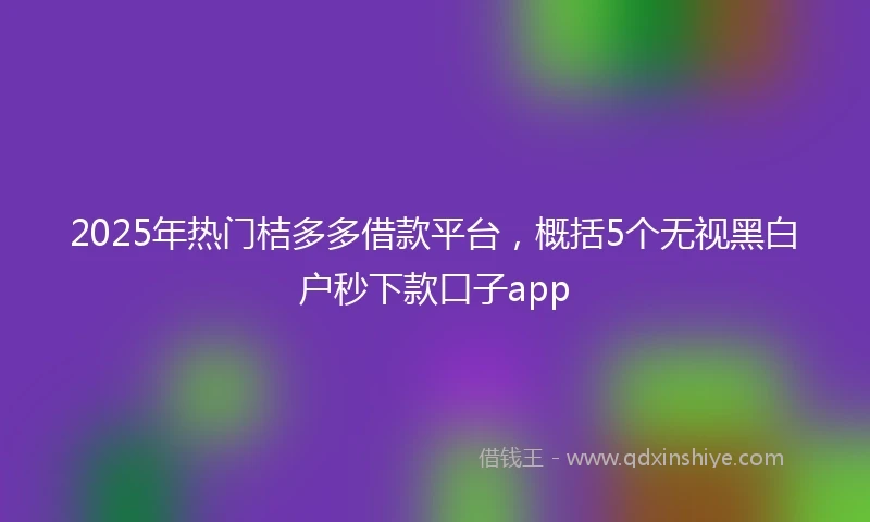 2025年热门桔多多借款平台，概括5个无视黑白户秒下款口子app