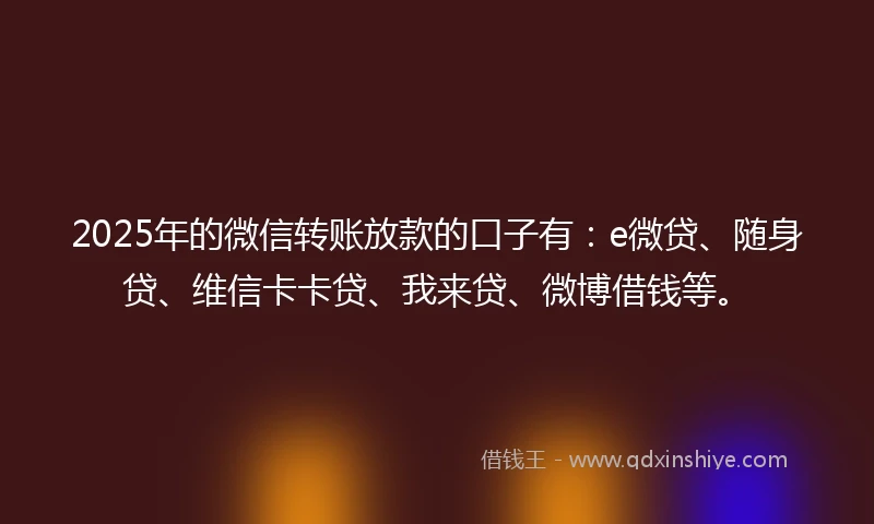 2025年的微信转账放款的口子有：e微贷、随身贷、维信卡卡贷、我来贷、微博借钱等。