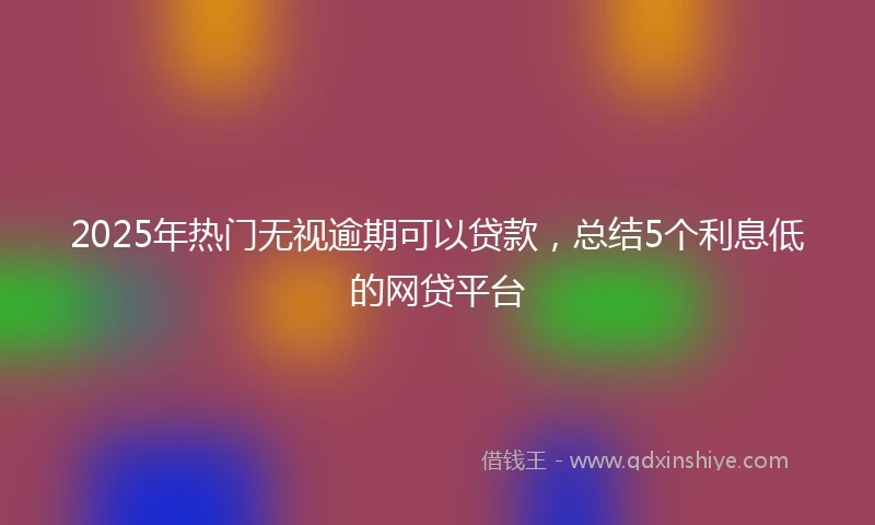2025年热门无视逾期可以贷款，总结5个利息低的网贷平台