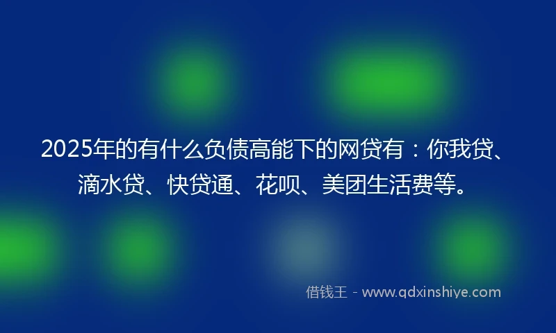 2025年的有什么负债高能下的网贷有：你我贷、滴水贷、快贷通、花呗、美团生活费等。