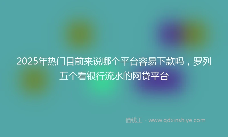 2025年热门目前来说哪个平台容易下款吗，罗列五个看银行流水的网贷平台