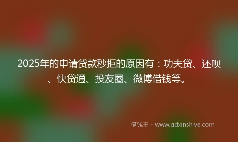 2025年的申请贷款秒拒的原因有：功夫贷、还呗、快贷通、投友圈、微博借钱等。
