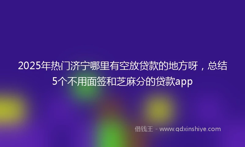 2025年热门济宁哪里有空放贷款的地方呀，总结5个不用面签和芝麻分的贷款app