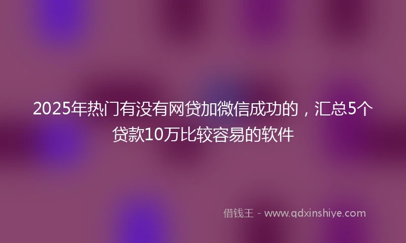 2025年热门有没有网贷加微信成功的，汇总5个贷款10万比较容易的软件
