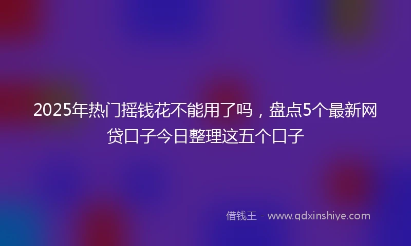 2025年热门摇钱花不能用了吗，盘点5个最新网贷口子今日整理这五个口子