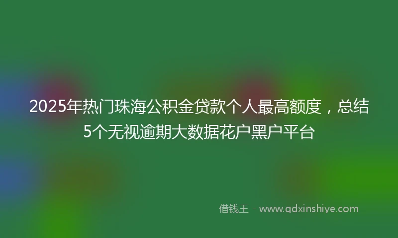 2025年热门珠海公积金贷款个人最高额度，总结5个无视逾期大数据花户黑户平台