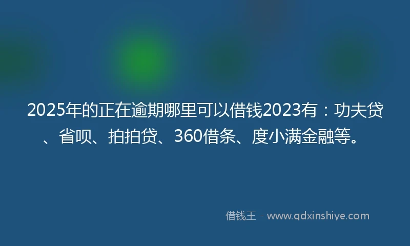 2025年的正在逾期哪里可以借钱2023有：功夫贷、省呗、拍拍贷、360借条、度小满金融等。