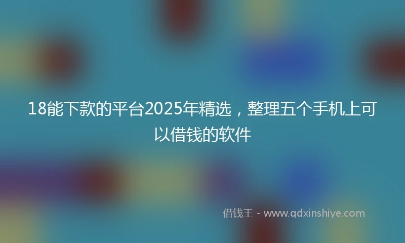 18能下款的平台2025年精选，整理五个手机上可以借钱的软件
