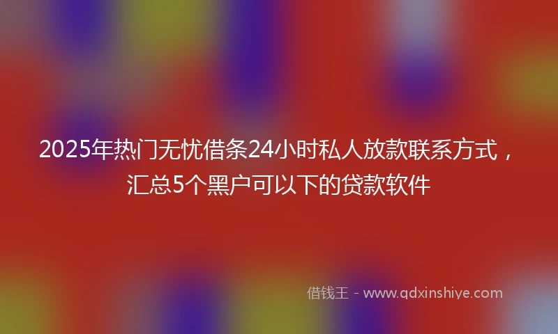 2025年热门无忧借条24小时私人放款联系方式，汇总5个黑户可以下的贷款软件