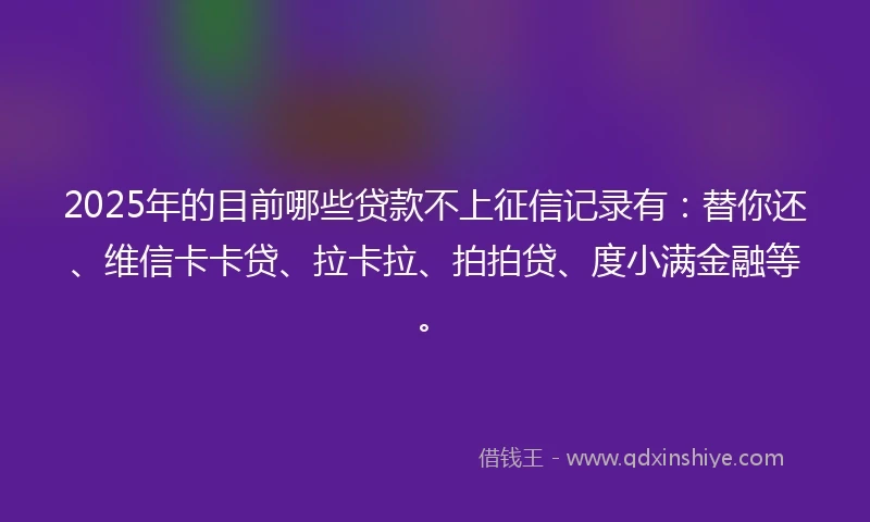 2025年的目前哪些贷款不上征信记录有：替你还、维信卡卡贷、拉卡拉、拍拍贷、度小满金融等。