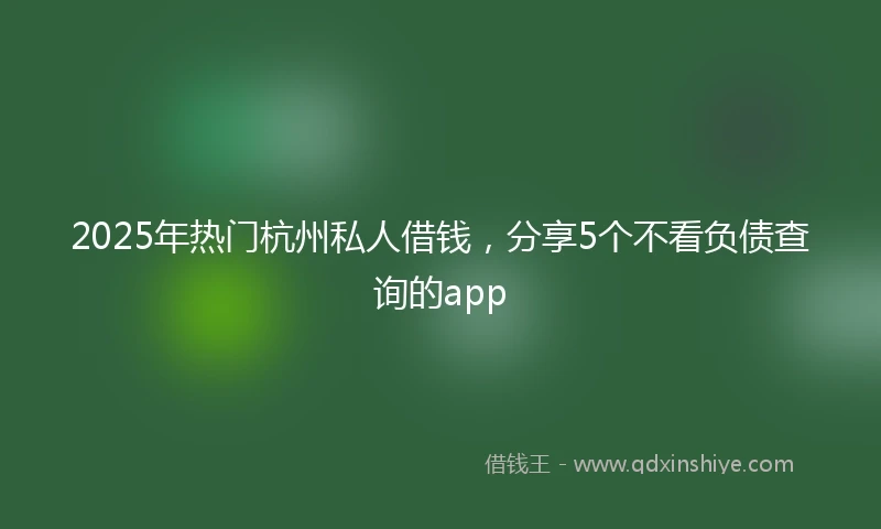 2025年热门杭州私人借钱，分享5个不看负债查询的app
