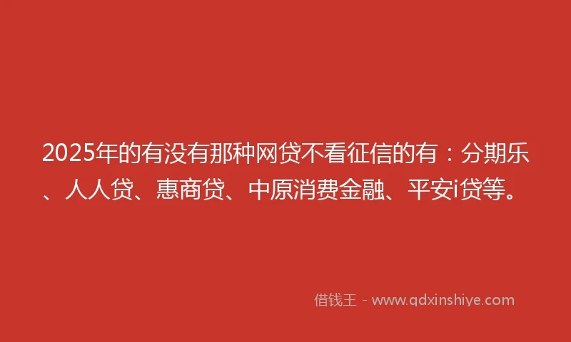 2025年的有没有那种网贷不看征信的有：分期乐、人人贷、惠商贷、中原消费金融、平安i贷等。