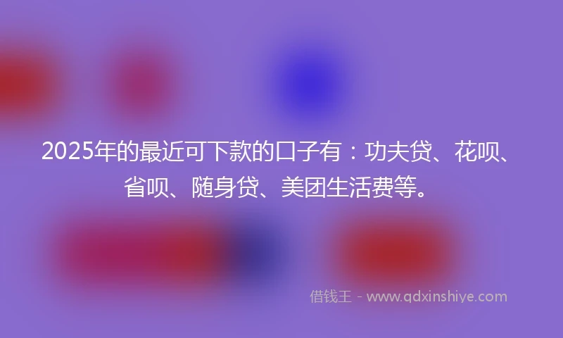 2025年的最近可下款的口子有：功夫贷、花呗、省呗、随身贷、美团生活费等。