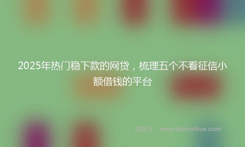 2025年热门稳下款的网贷，梳理五个不看征信小额借钱的平台
