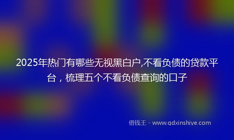 2025年热门有哪些无视黑白户,不看负债的贷款平台，梳理五个不看负债查询的口子