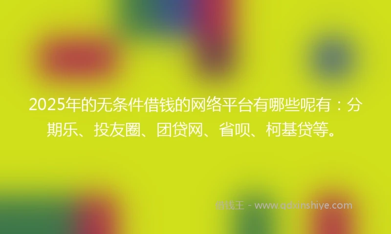 2025年的无条件借钱的网络平台有哪些呢有：分期乐、投友圈、团贷网、省呗、柯基贷等。