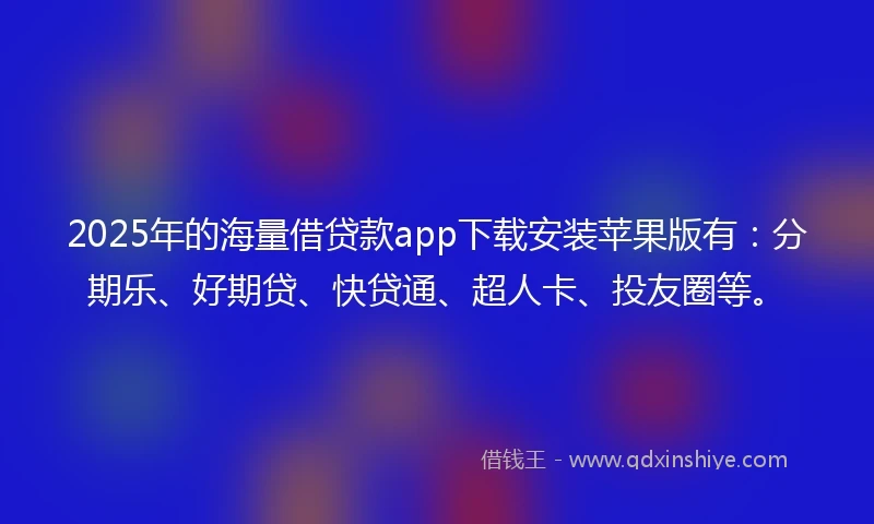 2025年的海量借贷款app下载安装苹果版有：分期乐、好期贷、快贷通、超人卡、投友圈等。