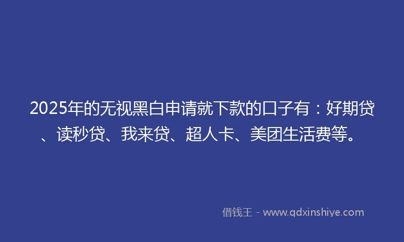2025年的无视黑白申请就下款的口子有：好期贷、读秒贷、我来贷、超人卡、美团生活费等。