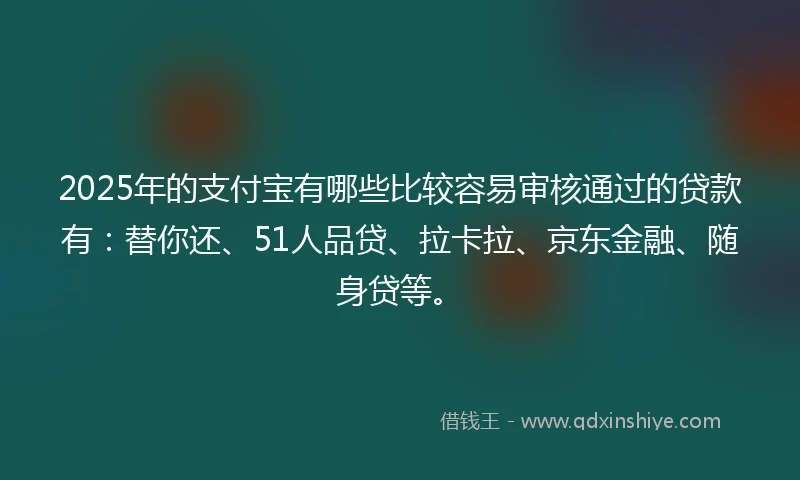2025年的支付宝有哪些比较容易审核通过的贷款有：替你还、51人品贷、拉卡拉、京东金融、随身贷等。
