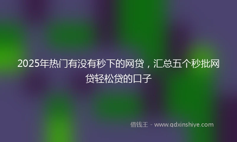 2025年热门有没有秒下的网贷，汇总五个秒批网贷轻松贷的口子