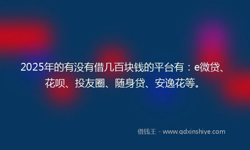 2025年的有没有借几百块钱的平台有：e微贷、花呗、投友圈、随身贷、安逸花等。