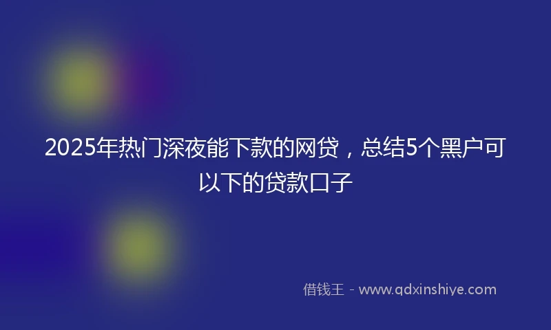 2025年热门深夜能下款的网贷,总结5个黑户可以下的贷款口子