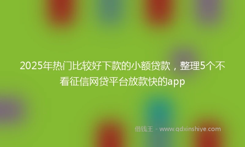 2025年热门比较好下款的小额贷款，整理5个不看征信网贷平台放款快的app
