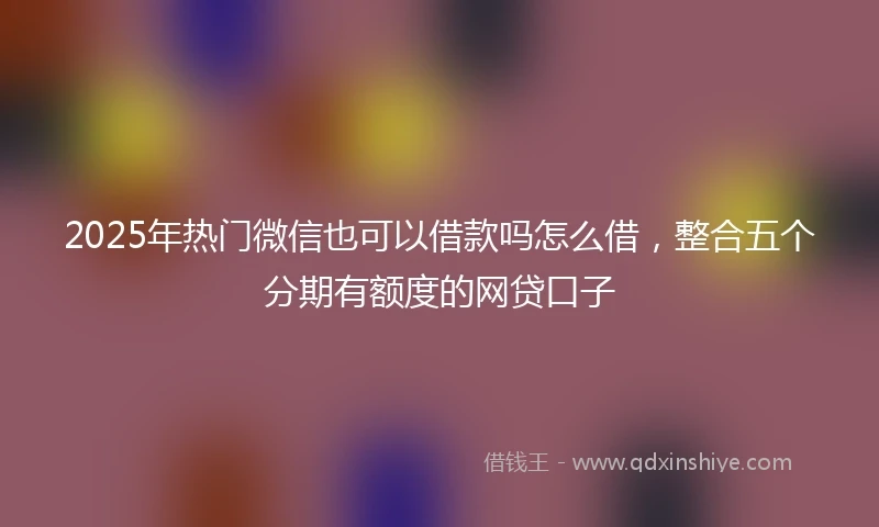 2025年热门微信也可以借款吗怎么借，整合五个分期有额度的网贷口子