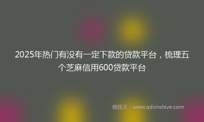 2025年热门有没有一定下款的贷款平台，梳理五个芝麻信用600贷款平台