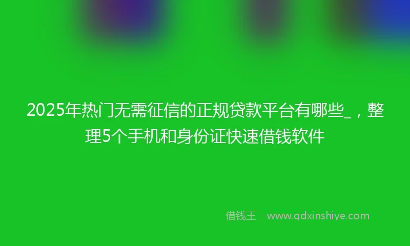 2025年热门无需征信的正规贷款平台有哪些_，整理5个手机和身份证快速借钱软件