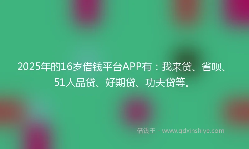 2025年的16岁借钱平台APP有：我来贷、省呗、51人品贷、好期贷、功夫贷等。