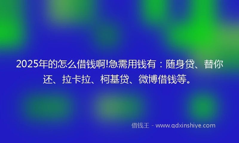 2025年的怎么借钱啊!急需用钱有：随身贷、替你还、拉卡拉、柯基贷、微博借钱等。