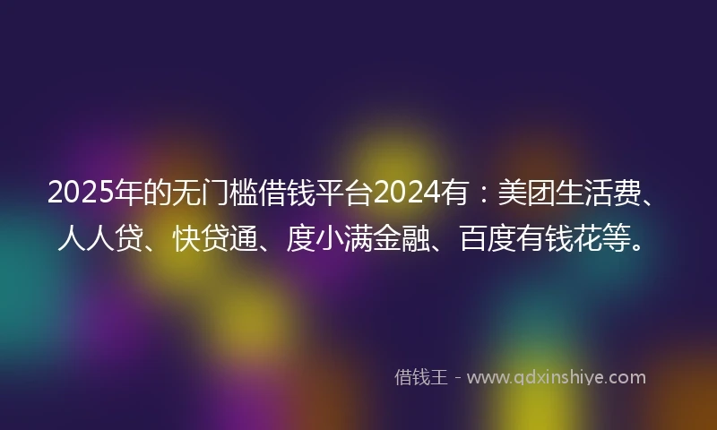 2025年的无门槛借钱平台2024有：美团生活费、人人贷、快贷通、度小满金融、百度有钱花等。