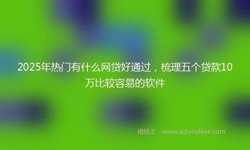 2025年热门有什么网贷好通过，梳理五个贷款10万比较容易的软件