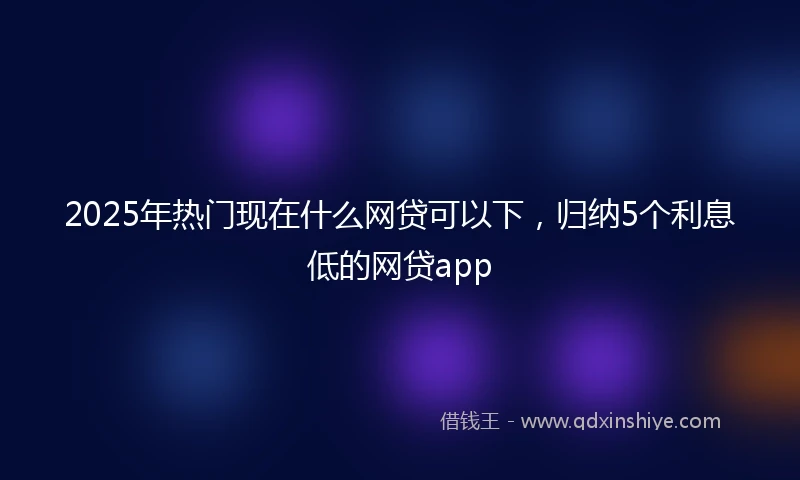 2025年热门现在什么网贷可以下，归纳5个利息低的网贷app
