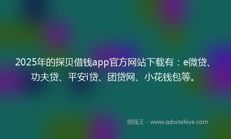 2025年的探贝借钱app官方网站下载有：e微贷、功夫贷、平安i贷、团贷网、小花钱包等。