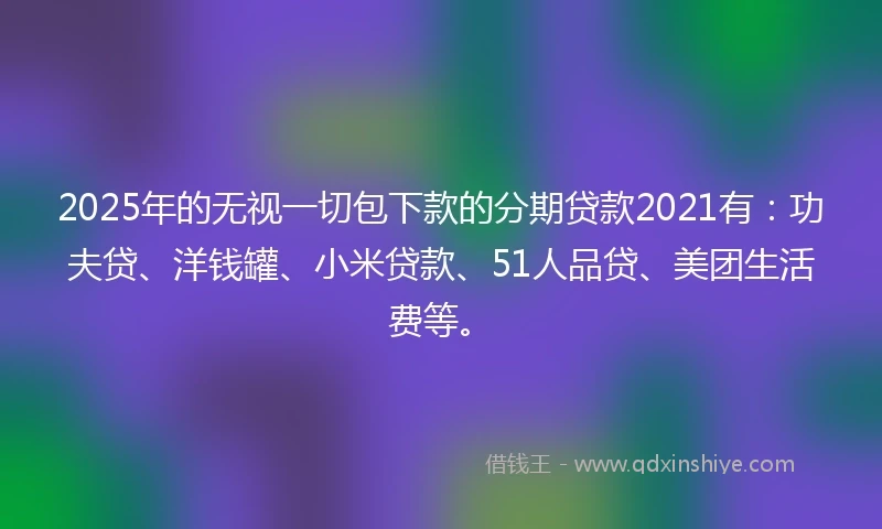2025年的无视一切包下款的分期贷款2021有：功夫贷、洋钱罐、小米贷款、51人品贷、美团生活费等。