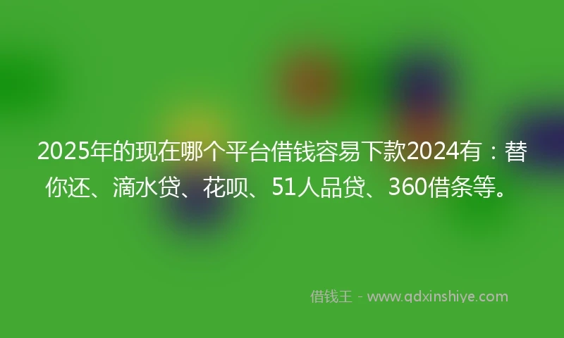 2025年的现在哪个平台借钱容易下款2024有:替你还、滴水贷、花呗、51人品贷、360借条等。