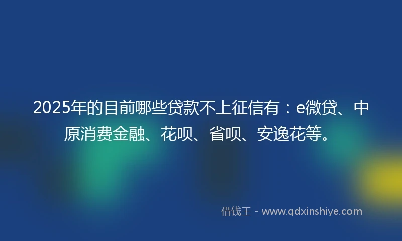 2025年的目前哪些贷款不上征信有：e微贷、中原消费金融、花呗、省呗、安逸花等。