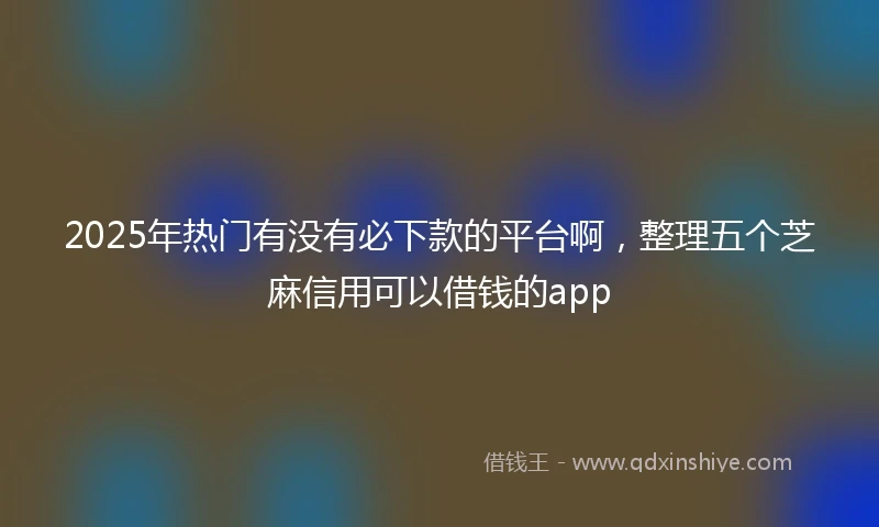 2025年热门有没有必下款的平台啊，整理五个芝麻信用可以借钱的app