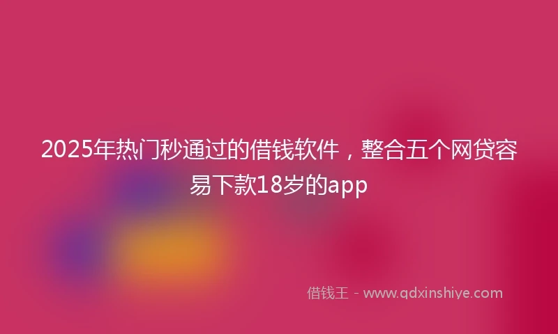 2025年热门秒通过的借钱软件，整合五个网贷容易下款18岁的app
