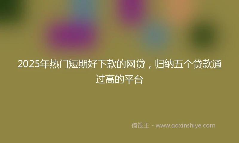 2025年热门短期好下款的网贷，归纳五个贷款通过高的平台