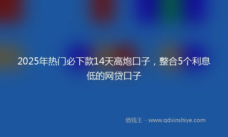 2025年热门必下款14天高炮口子，整合5个利息低的网贷口子